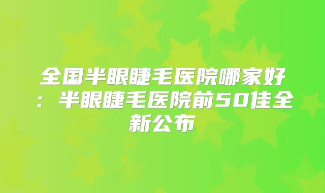 全国半眼睫毛医院哪家好:半眼睫毛医院前50佳全新公布