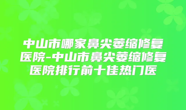 中山市哪家鼻尖萎缩修复医院-中山市鼻尖萎缩修复医院排行前十佳热门医