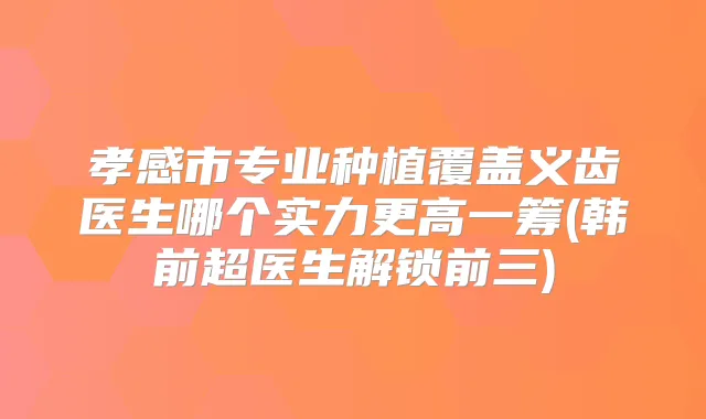 孝感市专业种植覆盖义齿医生哪个实力更高一筹(韩前超医生解锁前三)