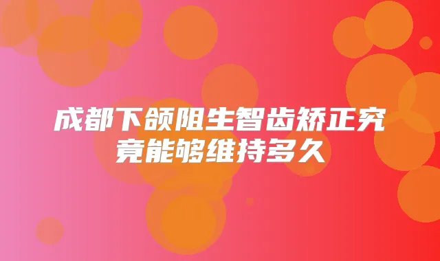 成都下颌阻生智齿矫正究竟能够维持多久