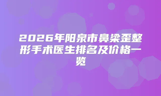 2026年阳泉市鼻梁歪整形手术医生排名及价格一览