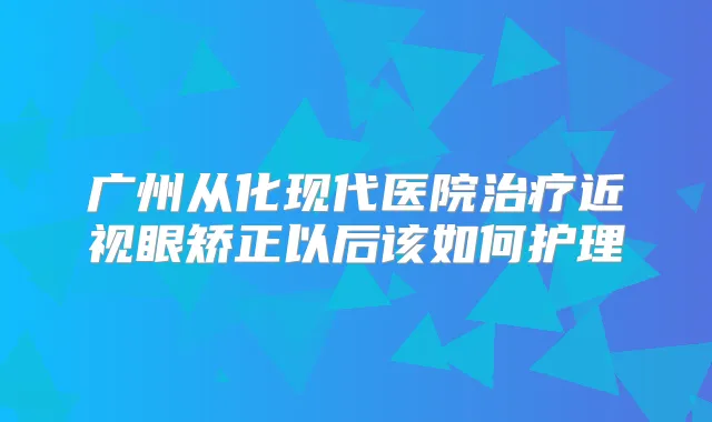 广州从化现代医院近视眼矫正以后该如何护理