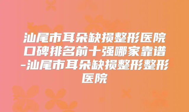汕尾市耳朵缺损整形医院口碑排名前十强哪家靠谱-汕尾市耳朵缺损整形整形医院