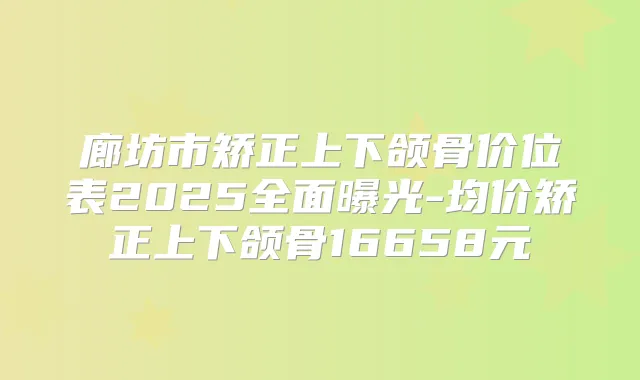 廊坊市矫正上下颌骨价位表2025全面曝光-均价矫正上下颌骨16658元