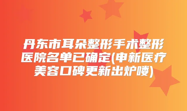 丹东市耳朵整形手术整形医院名单已确定(申新医疗美容口碑更新出炉喽)
