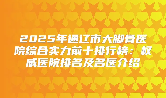 2025年通辽市大脚骨医院综合实力前十排行榜:医院排名及名医介绍