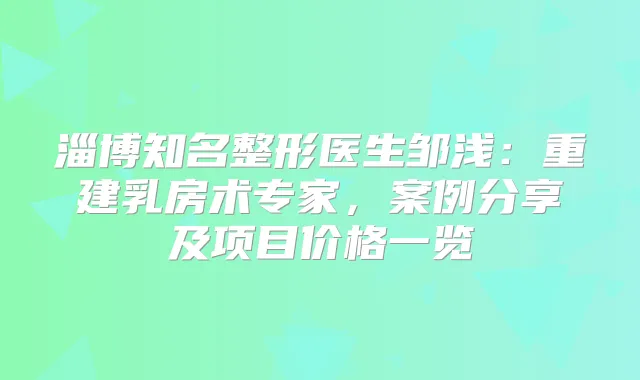 淄博知名整形医生邹浅:重建乳房术专家,案例分享及项目价格一览