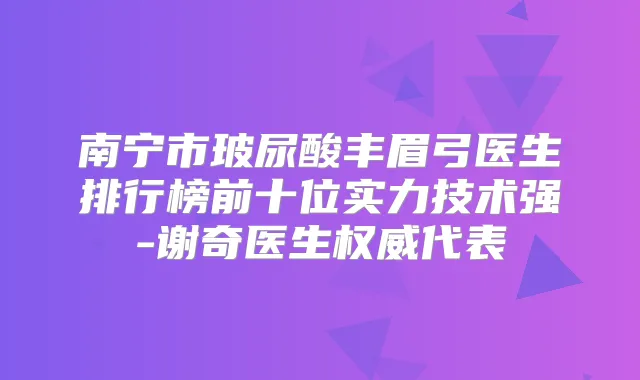 南宁市玻尿酸丰眉弓医生排行榜前十位实力技术强-谢奇医生代表
