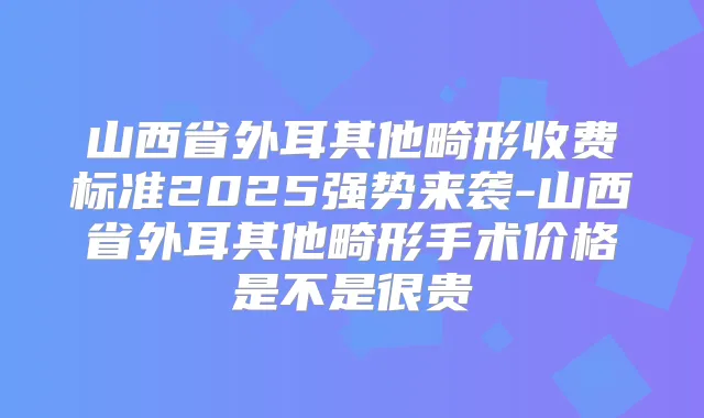 山西省外耳其他畸形收费标准2025强势来袭-山西省外耳其他畸形手术价格是不是很贵