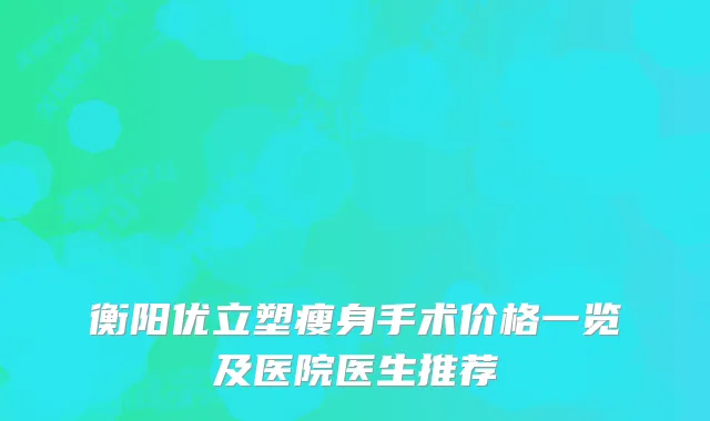 衡阳优立塑瘦身手术价格一览及医院医生推荐