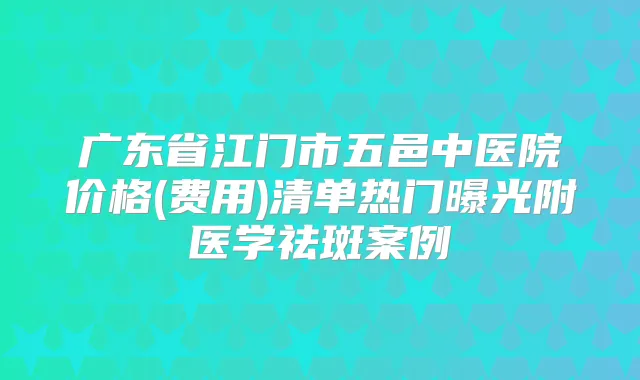 广东省江门市五邑中医院价格(费用)清单热门曝光附医学祛斑案例