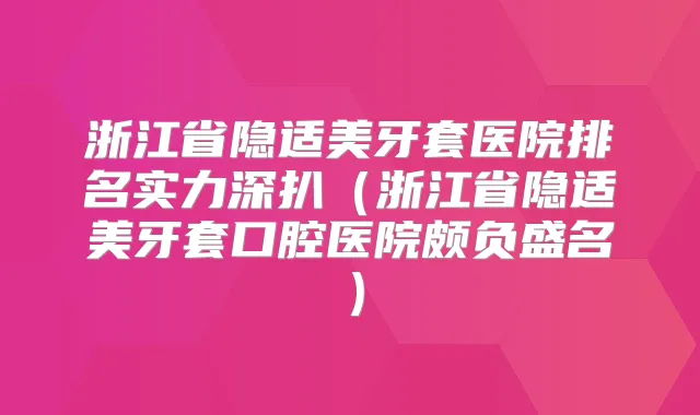 浙江省隐适美牙套医院排名实力深扒（浙江省隐适美牙套口腔医院颇负盛名）