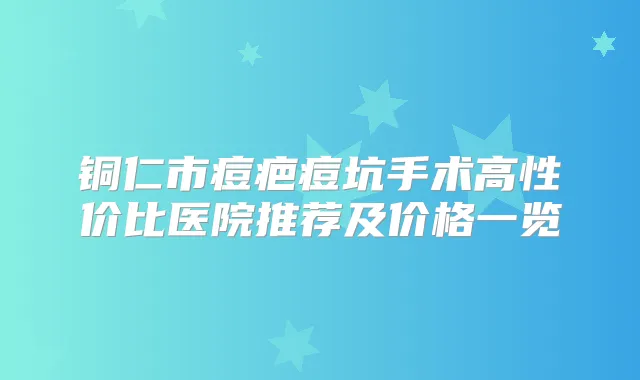 铜仁市痘疤痘坑手术高性价比医院推荐及价格一览