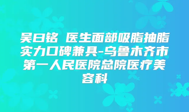 吴曰铭‌医生面部吸脂抽脂实力口碑兼具-乌鲁木齐市第一人民医院总院医疗美容科