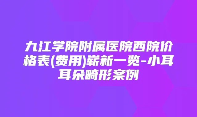 九江学院附属医院西院价格表(费用)崭新一览-小耳耳朵畸形案例