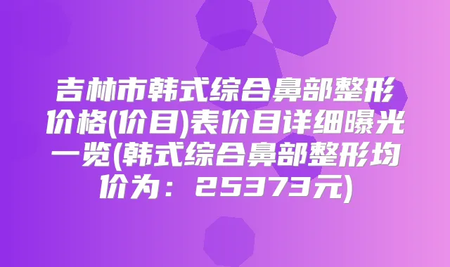 吉林市韩式综合鼻部整形价格(价目)表价目详细曝光一览(韩式综合鼻部整形均价为：25373元)