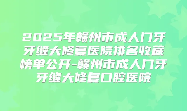 2025年赣州市成人门牙牙缝大修复医院排名收藏榜单公开-赣州市成人门牙牙缝大修复口腔医院