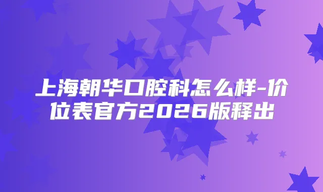 上海朝华口腔科怎么样-价位表官方2026版释出