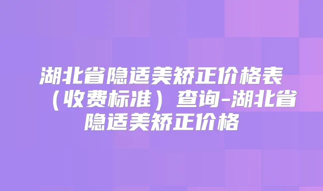 湖北省隐适美矫正价格表（收费标准）查询-湖北省隐适美矫正价格