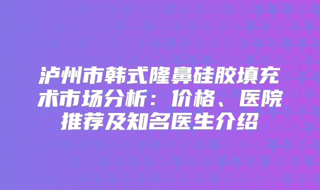 泸州市韩式隆鼻硅胶填充术市场分析：价格、医院推荐及知名医生介绍