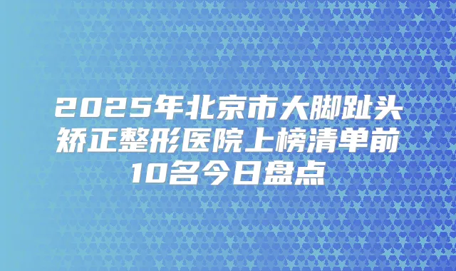 2025年北京市大脚趾头矫正整形医院上榜清单前10名今日盘点