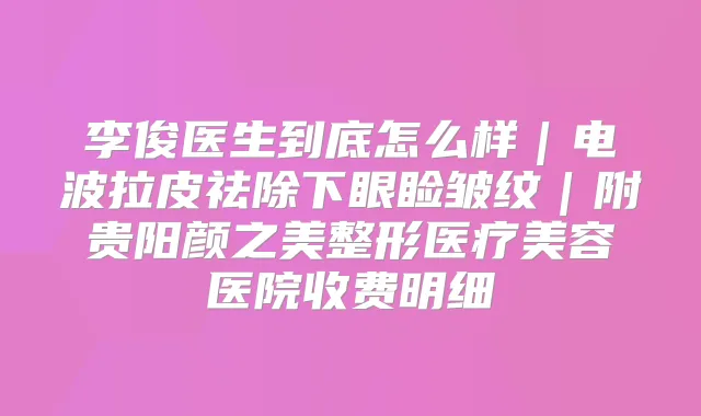 李俊医生到底怎么样｜电波拉皮祛除下眼睑皱纹｜附贵阳颜之美整形医疗美容医院收费明细