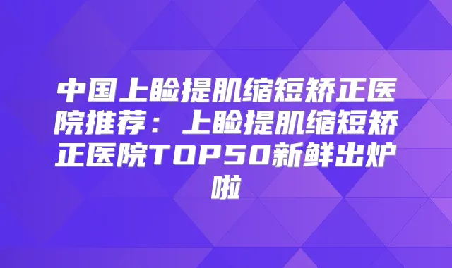 中国上睑提肌缩短矫正医院推荐：上睑提肌缩短矫正医院TOP50新鲜出炉啦