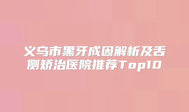 义乌市黑牙成因解析及舌侧矫治医院推荐Top10