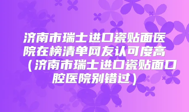 济南市瑞士进口瓷贴面医院在榜清单网友认可度高(济南市瑞士进口瓷贴面口腔医院别错过)