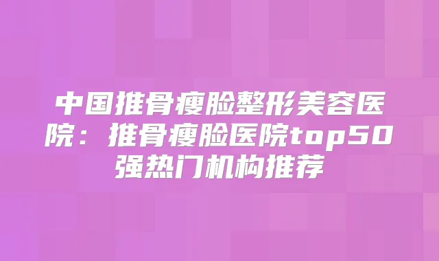 中国推骨瘦脸整形美容医院:推骨瘦脸医院top50强热门机构推荐