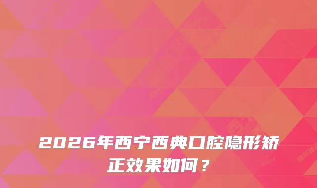 2026年西宁西典口腔隐形矫正效果如何？