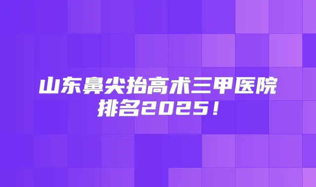 山东鼻尖抬高术三甲医院排名2025！