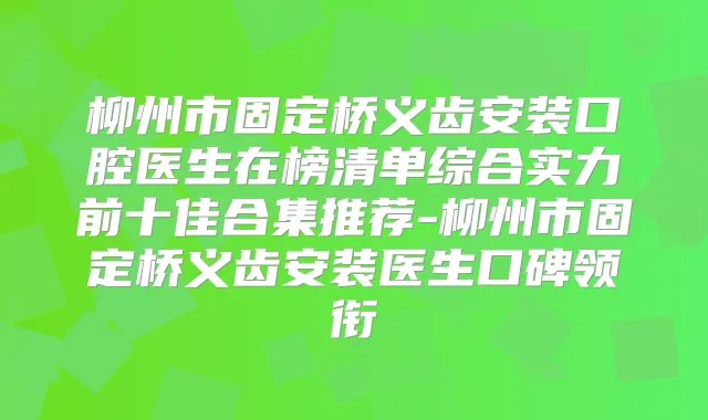 柳州市固定桥义齿安装口腔医生在榜清单综合实力前十佳合集推荐-柳州市固定桥义齿安装医生口碑领衔