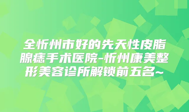 全忻州市好的先天性皮脂腺痣手术医院-忻州康美整形美容诊所解锁前五名~