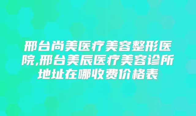 邢台尚美医疗美容整形医院,邢台美辰医疗美容诊所地址在哪收费价格表