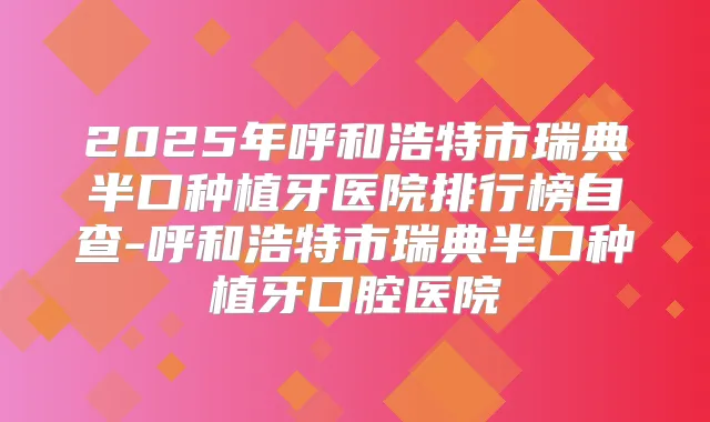 2025年呼和浩特市瑞典半口种植牙医院排行榜自查-呼和浩特市瑞典半口种植牙口腔医院