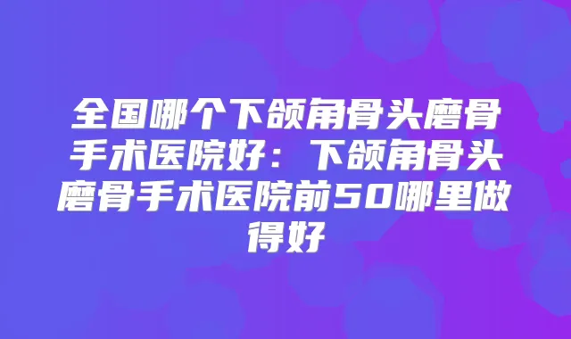全国哪个下颌角骨头磨骨手术医院好：下颌角骨头磨骨手术医院前50哪里做得好