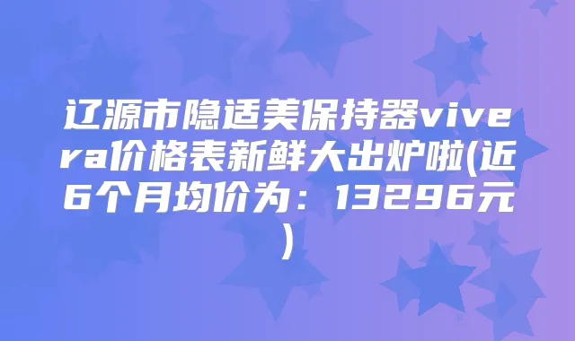 辽源市隐适美保持器vivera价格表新鲜大出炉啦(近6个月均价为：13296元)