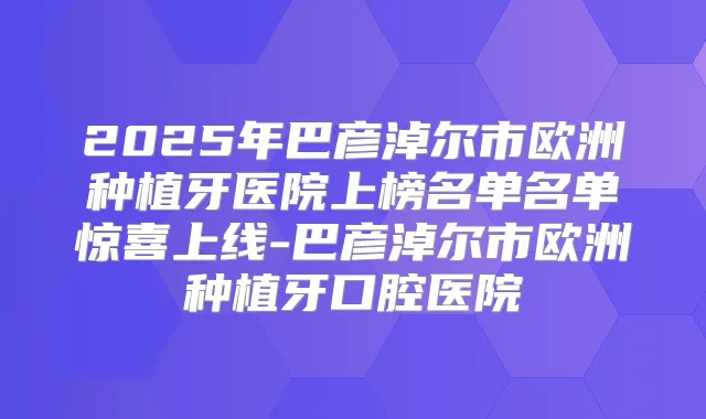 2025年巴彦淖尔市欧洲种植牙医院上榜名单名单惊喜上线-巴彦淖尔市欧洲种植牙口腔医院