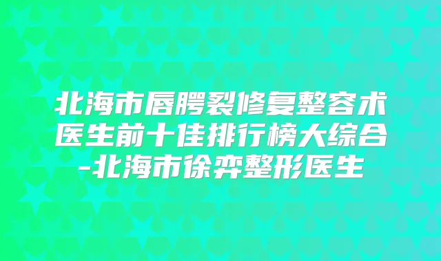 北海市唇腭裂修复整容术医生前十佳排行榜大综合-北海市徐弈整形医生