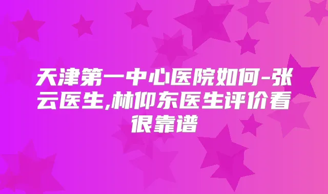 天津第一中心医院如何-张云医生,林仰东医生评价看很靠谱