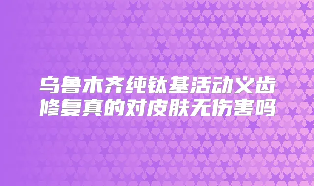 乌鲁木齐纯钛基活动义齿修复真的对皮肤无伤害吗