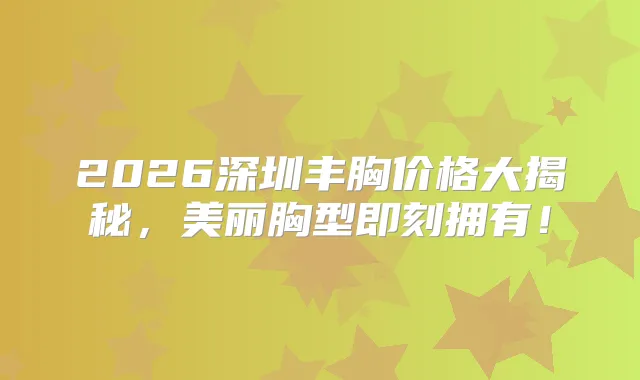 2026深圳丰胸价格大揭秘,美丽胸型拥有!