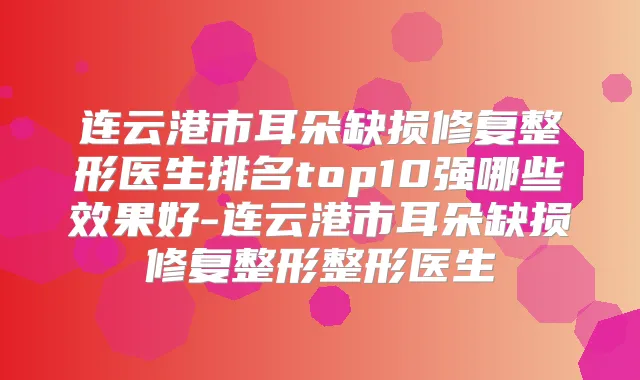 连云港市耳朵缺损修复整形医生排名top10强哪些效果好-连云港市耳朵缺损修复整形整形医生