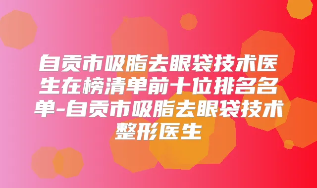 自贡市吸脂去眼袋技术医生在榜清单前十位排名名单-自贡市吸脂去眼袋技术整形医生
