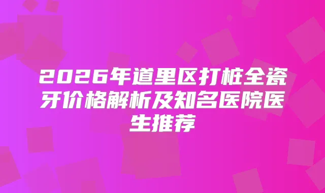 2026年道里区打桩全瓷牙价格解析及知名医院医生推荐