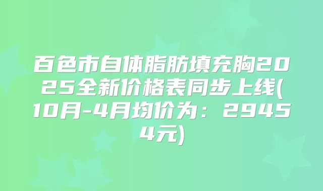百色市自体脂肪填充胸2025全新价格表同步上线(10月-4月均价为:29454元)