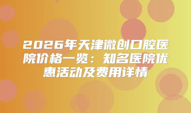 2026年天津微创口腔医院价格一览：知名医院优惠活动及费用详情