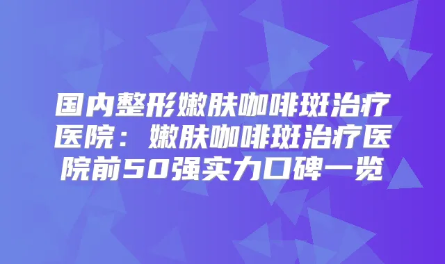 国内整形嫩肤咖啡斑医院：嫩肤咖啡斑医院前50强实力口碑一览