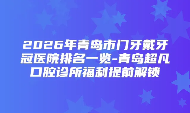 2026年青岛市门牙戴牙冠医院排名一览-青岛超凡口腔诊所福利提前解锁